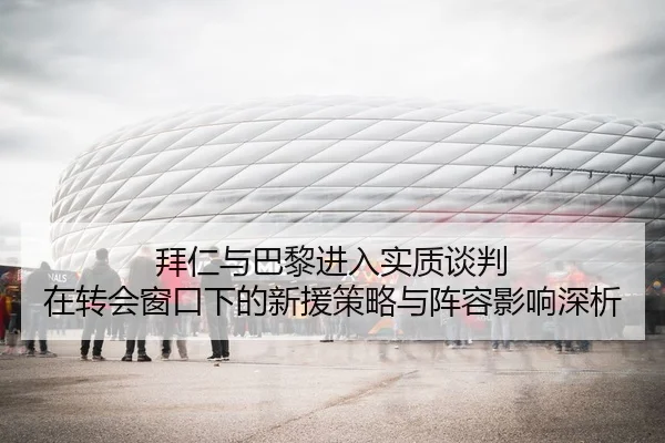 拜仁与巴黎进入实质谈判 在转会窗口下的新援策略与阵容影响深析